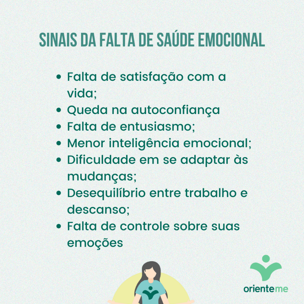 Sinais da falta de saúde emocional
Falta de satisfação com a vida;
Queda na autoconfiança
Falta de entusiasmo;
Menor inteligência emocional;
Dificuldade em se adaptar às mudanças;
Desequilíbrio entre trabalho e descanso;
Falta de controle sobre suas emoções